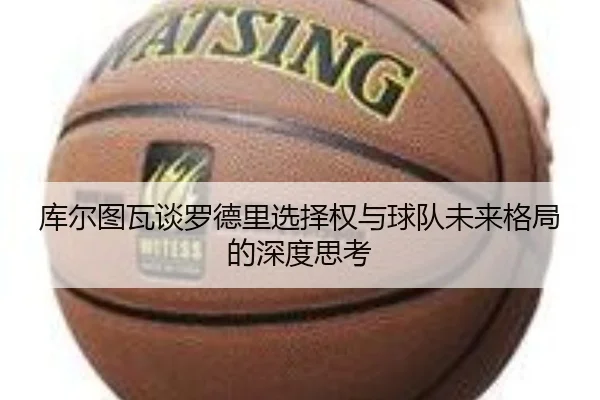 库尔图瓦谈罗德里选择权与球队未来格局的深度思考
